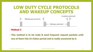 LOW DUTY CYCLE PROTOCOLS
AND WAKEUP CONCEPTS
• Method 2
• This method is to let node B send frequent request packets until
one of them hits A’s listen period and is really answered by A
Thursday, 03 September 2020 Contention based protocols 72
 