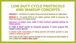 LOW DUTY CYCLE PROTOCOLS
AND WAKEUP CONCEPTS
• Method 1 – B knows A’s listen time and send packets at right time
• Method 2 – B sends RTS to A’s listen period untill A answers (B
does not know A’s listen time)
• However, in either case, node A only receives packets during its
listen period.
• If node A itself wants to transmit packets, it must acquire the
target’s listen period.
• A whole cycle consisting of sleep period and listen period is also
called a wakeup period.
• The ratio of the listen period length to the wakeup period length is
also called the node’s duty cycle.
Thursday, 03 September 2020 Contention based protocols 73
 