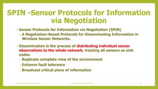 • Sensor Protocols for Information via Negotiation (SPIN)
• A Negotiation-Based Protocols for Disseminating Information in
Wireless Sensor Networks.
• Dissemination is the process of distributing individual sensor
observations to the whole network, treating all sensors as sink
nodes
• Replicate complete view of the environment
• Enhance fault tolerance
• Broadcast critical piece of information
SPIN -Sensor Protocols for Information
via Negotiation
87Contention based protocolsThursday, 03 September 2020
 