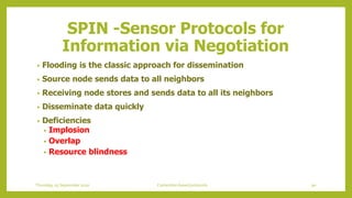 • Flooding is the classic approach for dissemination
• Source node sends data to all neighbors
• Receiving node stores and sends data to all its neighbors
• Disseminate data quickly
• Deficiencies
• Implosion
• Overlap
• Resource blindness
SPIN -Sensor Protocols for
Information via Negotiation
90Contention based protocolsThursday, 03 September 2020
 