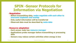 • Negotiation
• Before transmitting data, nodes negotiate with each other to
overcome implosion and overlap
• Only useful information will be transferred
• Observed data must be described by meta-data
• Resource adaptation
• Each sensor node has resource manager
• Applications probe manager before transmitting or processing
data
• Sensors may reduce certain activities when energy is low
SPIN -Sensor Protocols for
Information via Negotiation
93Contention based protocolsThursday, 03 September 2020
 