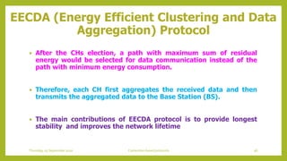 EECDA (Energy Efficient Clustering and Data
Aggregation) Protocol
 After the CHs election, a path with maximum sum of residual
energy would be selected for data communication instead of the
path with minimum energy consumption.
 Therefore, each CH first aggregates the received data and then
transmits the aggregated data to the Base Station (BS).
 The main contributions of EECDA protocol is to provide longest
stability and improves the network lifetime
96Contention based protocolsThursday, 03 September 2020
 