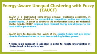 Energy-Aware Unequal Clustering with Fuzzy
(EAUCF)
• EAUCF is a distributed competitive unequal clustering algorithm. It
makes local decisions for determining competition radius and electing
cluster-heads. In order to estimate the competition radius for tentative
cluster-heads, EAUCF employs both residual energy and distance to the
base station parameters.
• EAUCF aims to decrease the work of the cluster-heads that are either
close to the base station or have low remaining battery power.
• A fuzzy logic approach is adopted in order to handle uncertainties in
cluster-head radius estimation.
97Contention based protocolsThursday, 03 September 2020
 