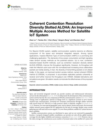 Coherent Contention Resolution
Diversity Slotted ALOHA: An Improved
Multiple Access Method for Satellite
IoT System
Ziwei Liu1
*, Tiantian Zhu1
, Chen Zhang1
, Gengxin Zhang1
and Shanshan Zhao2
1
College of Telecommunications and Information Engineering, Telecommunication and Networks National Engineering Research
Center, Nanjing University of Posts and Telecommunications, Nanjing, China, 2
College of Electronic and Optical Engineering,
Nanjing University of Posts and Telecommunications, Nanjing, China
For Beyond 5G/6G system, satellite communication systems become an effective
component of the space and terrestrial integrated network. Among typical
applications, massive Machine Type of Communication (mMTC) is a promising and
challenging application. The demands of low power consumption and light signaling
make random access methods as the potential solution. Up to now, contention
resolution-based ALOHA methods, such as contention resolution diversity slotted
ALOHA (CRDSA), improve the throughput signiﬁcantly. However, its throughput will
meet the inﬂection point soon with the normalized load increasing since collisionless
packets are hardly existing. In fact, the diversity of transmitting packets is not utilized
totally. In this paper, an improved random access method, named coherent CRDSA
method (C-CRDSA), is proposed. It accumulates replicated packets coherently at
receiver and further improve the throughput over CRDSA. Detailed derivations and
simulations are given. Simulation results corroborate the effectiveness of the proposed
method.
Keywords: coherent accumulation, CRDSA, multiple access, internet of things, satellite communication
INTRODUCTION
Space and terrestrial integrated network can provide seamless and tridimensional information
services for the whole planet (Liu et al., 2018). It will promote the development of the communication
system and has become the core component of B5G/6G communication system (Chen et al., 2020).
Among varies of applications, Internet of Things (IoT) is a signiﬁcant scenario to serve massive
machine-type communication. Terrestrial IoT terminals communicate through cellular networks
with narrow-band IoT (NB-IoT) or LoRa protocol, which is relatively complete (Leonardi et al.,
2019). However, for some special geographic areas, such as deserts, forests and oceans, the terrestrial
cellular network cannot support the IoT application for the lack of coverage. Besides, some crowds
gathering area will need extra access support. To cover these problems, satellite IoT system become a
good candidate.
Satellite communication systems are distributed in space and are not restricted by geographic
location. A properly designed satellite constellation can provide not only all-day, global seamless
coverage, but also higher reliability and resistance connection (Fraire et al., 2020). However, due to
the wide coverage, the simultaneous access number of terminal nodes in the satellite IoT system will
Edited by:
Wei Feng,
Tsinghua University, China
Reviewed by:
Kefeng Guo,
Space Engineering University, China
Lexi Xu,
China United Network
Communications Group, China
*Correspondence:
Ziwei Liu
lzw@njupt.edu.cn
Specialty section:
This article was submitted to
Aerial and Space Networks,
a section of the journal
Frontiers in Space Technologies
Received: 09 August 2021
Accepted: 20 September 2021
Published: 20 October 2021
Citation:
Liu Z, Zhu T, Zhang C, Zhang G and
Zhao S (2021) Coherent Contention
Resolution Diversity Slotted ALOHA:
An Improved Multiple Access Method
for Satellite IoT System.
Front. Space Technol. 2:755546.
doi: 10.3389/frspt.2021.755546
Frontiers in Space Technologies | www.frontiersin.org October 2021 | Volume 2 | Article 755546
1
ORIGINAL RESEARCH
published: 20 October 2021
doi: 10.3389/frspt.2021.755546
 
