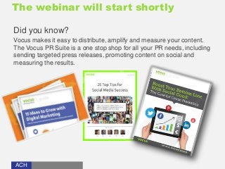 The webinar will start shortly 
Did you know? 
Vocus makes it easy to distribute, amplify and measure your content. 
The Vocus PR Suite is a one stop shop for all your PR needs, including 
sending targeted press releases, promoting content on social and 
measuring the results. 
ACH 
 