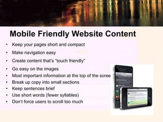 Mobile Friendly Website Content
•  Keep your pages short and compact
•  Make navigation easy
•  Create content that’s “touch friendly”
•    Go easy on the images
•    Most important information at the top of the screen
•    Break up copy into small sections
•    Keep sentences brief
•    Use short words (fewer syllables)
•    Don’t force users to scroll too much
 