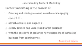 Understanding Content Marketing
Content marketing is the process of:
• Creating and sharing relevant, valuable and engaging
content to -
o attract, acquire, and engage a -
o clearly defined and understood target audience –
o with the objective of acquiring new customers or increasing
business from existing ones.
Source: Amanda Maksymiw