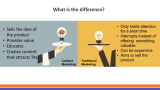 Content
Marketing
Traditional
Marketing
What is the difference?
• Sells the idea of
the product
• Provides value
• Educates
• Creates content
that attracts TAs
• Only holds attention
for a short time
• Interrupts instead of
offering something
valuable
• Can be expensive
• Aims to sell the
product