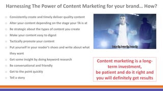 Harnessing The Power of Content Marketing for your brand… How?
o Consistently create and timely deliver quality content
o Alter your content depending on the stage your TA is at
o Be strategic about the types of content you create
o Make your content easy to digest
o Tactically promote your content
o Put yourself in your reader’s shoes and write about what
they want
o Get some insight by doing keyword research
o Be conversational and friendly
o Get to the point quickly
o Tell a story
Content marketing is a long-
term investment,
be patient and do it right and
you will definitely get results