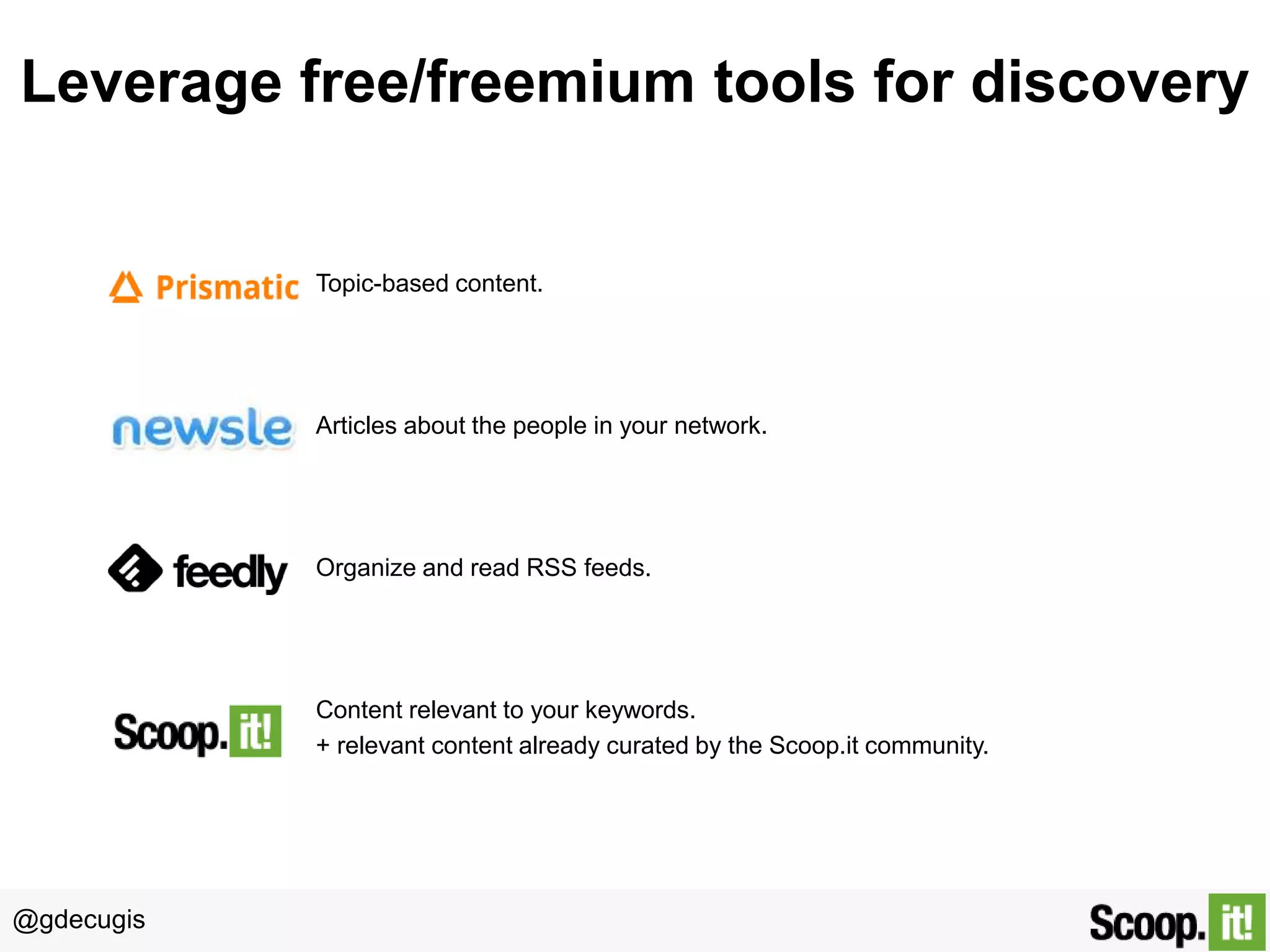 @gdecugis
Leverage free/freemium tools for discovery
Topic-based content.
Articles about the people in your network.
Organize and read RSS feeds.
Content relevant to your keywords.
+ relevant content already curated by the Scoop.it community.
 