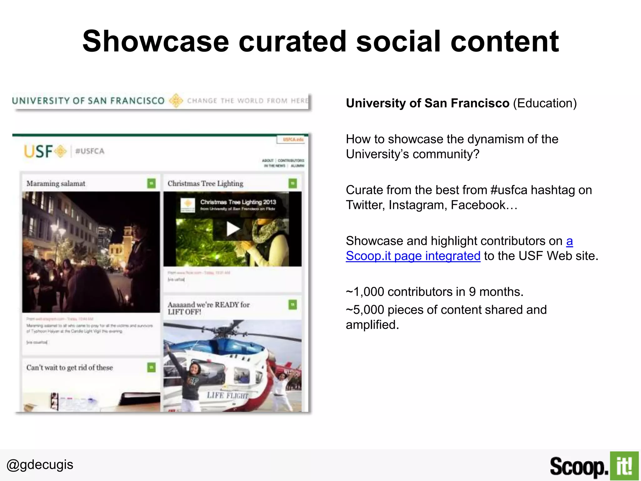 @gdecugis
Showcase curated social content
University of San Francisco (Education)
How to showcase the dynamism of the
University’s community?
Curate from the best from #usfca hashtag on
Twitter, Instagram, Facebook…
Showcase and highlight contributors on a
Scoop.it page integrated to the USF Web site.
~1,000 contributors in 9 months.
~5,000 pieces of content shared and
amplified.
 