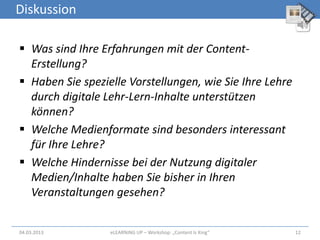 Diskussion

 Was sind Ihre Erfahrungen mit der Content-
  Erstellung?
 Haben Sie spezielle Vorstellungen, wie Sie Ihre Lehre
  durch digitale Lehr-Lern-Inhalte unterstützen
  können?
 Welche Medienformate sind besonders interessant
  für Ihre Lehre?
 Welche Hindernisse bei der Nutzung digitaler
  Medien/Inhalte haben Sie bisher in Ihren
  Veranstaltungen gesehen?


04.03.2013        eLEARNiNG UP – Workshop: „Content Is King“   12
 