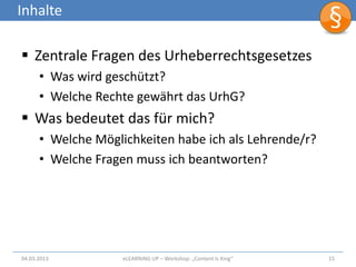 Inhalte

 Zentrale Fragen des Urheberrechtsgesetzes
      • Was wird geschützt?
      • Welche Rechte gewährt das UrhG?
 Was bedeutet das für mich?
      • Welche Möglichkeiten habe ich als Lehrende/r?
      • Welche Fragen muss ich beantworten?




04.03.2013          eLEARNiNG UP – Workshop: „Content Is King“   15
 