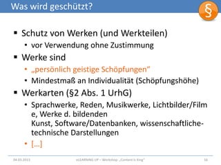 Was wird geschützt?

 Schutz von Werken (und Werkteilen)
      • vor Verwendung ohne Zustimmung
 Werke sind
      • „persönlich geistige Schöpfungen“
      • Mindestmaß an Individualität (Schöpfungshöhe)
 Werkarten (§2 Abs. 1 UrhG)
      • Sprachwerke, Reden, Musikwerke, Lichtbilder/Film
        e, Werke d. bildenden
        Kunst, Software/Datenbanken, wissenschaftliche-
        technische Darstellungen
      • […]
04.03.2013          eLEARNiNG UP – Workshop: „Content Is King“   16
 