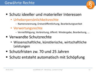 Gewährte Rechte

 Schutz ideeller und materieller Interessen
      • Urheberpersönlichkeitsrechte
             Namensnennung, Erstveröffentlichung, Bearbeitungsverbot
      • Verwertungsrechte
             Vervielfältigung, Verbreitung, öffentl. Wiedergabe, Bearbeitung, …
 Verwandte Schutzrechte
      • Wissenschaftliche, künstlerische, wirtschaftliche
        Leistungen
 Schutzfristen zw. 70 und 25 Jahren
 Schutz entsteht automatisch mit Schöpfung

04.03.2013                 eLEARNiNG UP – Workshop: „Content Is King“         17
 