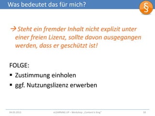 Was bedeutet das für mich?


 Steht ein fremder Inhalt nicht explizit unter
    einer freien Lizenz, sollte davon ausgegangen
    werden, dass er geschützt ist!

FOLGE:
 Zustimmung einholen
 ggf. Nutzungslizenz erwerben


04.03.2013       eLEARNiNG UP – Workshop: „Content Is King“   18
 