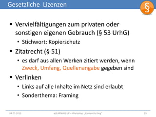 Gesetzliche Lizenzen

 Vervielfältigungen zum privaten oder
  sonstigen eigenen Gebrauch (§ 53 UrhG)
      • Stichwort: Kopierschutz
 Zitatrecht (§ 51)
      • es darf aus allen Werken zitiert werden, wenn
        Zweck, Umfang, Quellenangabe gegeben sind
 Verlinken
      • Links auf alle Inhalte im Netz sind erlaubt
      • Sonderthema: Framing

04.03.2013           eLEARNiNG UP – Workshop: „Content Is King“   19
 