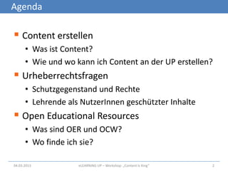 Agenda

 Content erstellen
      • Was ist Content?
      • Wie und wo kann ich Content an der UP erstellen?
 Urheberrechtsfragen
      • Schutzgegenstand und Rechte
      • Lehrende als NutzerInnen geschützter Inhalte
 Open Educational Resources
      • Was sind OER und OCW?
      • Wo finde ich sie?

04.03.2013          eLEARNiNG UP – Workshop: „Content Is King“   2
 