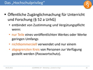 Das „Hochschulprivileg“

 Öffentliche Zugänglichmachung für Unterricht
  und Forschung (§ 52 a UrhG)
    • entbindet von Zustimmung und Vergütungspflicht
      wenn:
    • nur Teile eines veröffentlichten Werkes oder Werke
      geringen Umfangs
    • nichtkommerziell verwendet und nur einem
    • abgegrenzten Kreis von Personen zur Verfügung
      gestellt werden (Passwortschutz).


04.03.2013         eLEARNiNG UP – Workshop: „Content Is King“   20
 