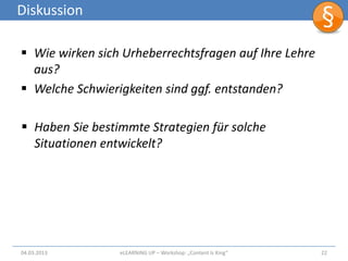 Diskussion

 Wie wirken sich Urheberrechtsfragen auf Ihre Lehre
  aus?
 Welche Schwierigkeiten sind ggf. entstanden?

 Haben Sie bestimmte Strategien für solche
  Situationen entwickelt?




04.03.2013       eLEARNiNG UP – Workshop: „Content Is King“   22
 