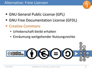 Alternative: Freie Lizenzen

 GNU General Public License (GPL)
 GNU Free Documentation License (GFDL)
 Creative Commons
      • Urheberschaft bleibt erhalten
      • Einräumung weitgehender Nutzungsrechte




04.03.2013         eLEARNiNG UP – Workshop: „Content Is King“   23
 