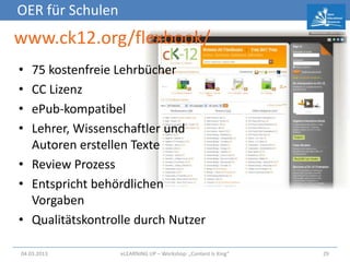 OER für Schulen
www.ck12.org/flexbook/
• 75 kostenfreie Lehrbücher
• CC Lizenz
• ePub-kompatibel
• Lehrer, Wissenschaftler und
  Autoren erstellen Texte
• Review Prozess
• Entspricht behördlichen
  Vorgaben
• Qualitätskontrolle durch Nutzer

04.03.2013        eLEARNiNG UP – Workshop: „Content Is King“   29
 