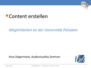  Content erstellen
    Möglichkeiten an der Universität Potsdam




    Knut Zeigermann, Audiovisuelles Zentrum

04.03.2013           eLEARNiNG UP – Workshop: „Content Is King“   3
 
