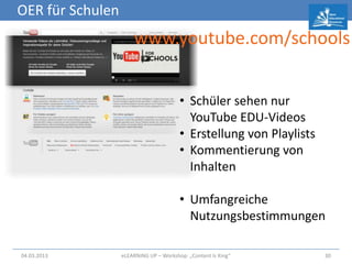 OER für Schulen
                      www.youtube.com/schools


                                        • Schüler sehen nur
                                          YouTube EDU-Videos
                                        • Erstellung von Playlists
                                        • Kommentierung von
                                          Inhalten

                                        • Umfangreiche
                                          Nutzungsbestimmungen

04.03.2013        eLEARNiNG UP – Workshop: „Content Is King“         30
 