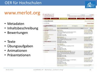OER für Hochschulen

www.merlot.org
• Metadaten
• Inhaltsbeschreibung
• Bewertungen

•    Texte
•    Übungsaufgaben
•    Animationen
•    Präsentationen


    04.03.2013        eLEARNiNG UP – Workshop: „Content Is King“   32
 
