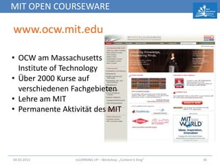 MIT OPEN COURSEWARE

www.ocw.mit.edu

• OCW am Massachusetts
  Institute of Technology
• Über 2000 Kurse auf
  verschiedenen Fachgebieten
• Lehre am MIT
• Permanente Aktivität des MIT




04.03.2013       eLEARNiNG UP – Workshop: „Content Is King“   34
 