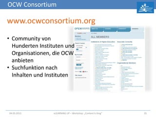 OCW Consortium

www.ocwconsortium.org
• Community von
  Hunderten Instituten und
  Organisationen, die OCW
  anbieten
• Suchfunktion nach
  Inhalten und Instituten




04.03.2013        eLEARNiNG UP – Workshop: „Content Is King“   35
 