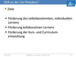 OER an der Uni Potsdam?

 Ziele

  Förderung des selbstbestimmten, individuellen
   Lernens
  Förderung kollaborativen Lernens
  Förderung der Kurs- und Curriculum-
   entwicklung




04.03.2013     eLEARNiNG UP – Workshop: „Content Is King“   39
 