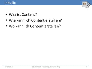 Inhalte

 Was ist Content?
 Wie kann ich Content erstellen?
 Wo kann ich Content erstellen?




04.03.2013     eLEARNiNG UP – Workshop: „Content Is King“   4
 