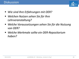 Diskussion

 Wie sind Ihre Erfahrungen mit OER?
 Welchen Nutzen sehen Sie für Ihre
  Lehrveranstaltung?
 Welche Voraussetzungen sehen Sie für die Nutzung
  von OER?
 Welche Merkmale sollte ein OER-Repositorium
  haben?




04.03.2013       eLEARNiNG UP – Workshop: „Content Is King“   40
 