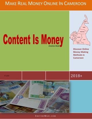 MAKE REAL MONEY
V 1.0.0
ONEY ONLINE IN CAMEROON
E N S T I N E M U K I . C O M
Enstine Muki
AMEROON
2018+
Discover Online
Money Making
Methods in
Cameroon
 