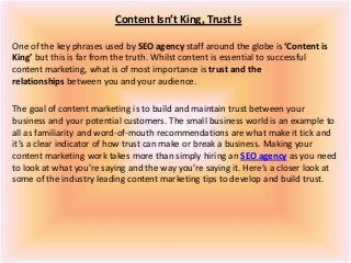 Content Isn’t King, Trust Is
One of the key phrases used by SEO agency staff around the globe is ‘Content is
King’ but this is far from the truth. Whilst content is essential to successful
content marketing, what is of most importance is trust and the
relationships between you and your audience.
The goal of content marketing is to build and maintain trust between your
business and your potential customers. The small business world is an example to
all as familiarity and word-of-mouth recommendations are what make it tick and
it’s a clear indicator of how trust can make or break a business. Making your
content marketing work takes more than simply hiring an SEO agency as you need
to look at what you’re saying and the way you’re saying it. Here’s a closer look at
some of the industry leading content marketing tips to develop and build trust.
 