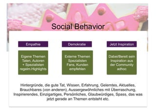 Social Behavior

       Empathie                Demokratie              Jetzt Inspiration


    Eigene Themen            Externe Themen           Dabei/Bereit sein
     Taten, Autoren            Spezialisten            Inspiration aus
     + Spezialisten           Fans, Kunden             der Community
   regelm.Highlights            empfehlen                  adhoc



    Hintergründe, die gute Tat, Wissen, Erfahrung, Gelerntes, Aktuelles,
    Brauchbares (von anderen), Aussergewöhnliches mit Überraschung,
Inspirierendes, Einzigartiges, Persönliches, Glaubwürdiges, Spass, das was
                    jetzt gerade an Themen entsteht etc.
 
