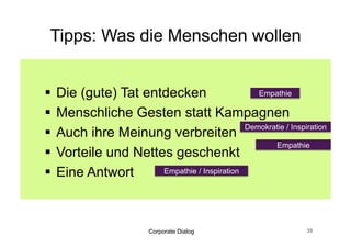 Tipps: Was die Menschen wollen


  Die (gute) Tat entdecken                    Empathie

  Menschliche Gesten statt Kampagnen
                                            Demokratie / Inspiration
  Auch ihre Meinung verbreiten
                                                   Empathie
  Vorteile und Nettes geschenkt
  Eine Antwort      Empathie / Inspiration




                         Corporate Dialog                      39
 
