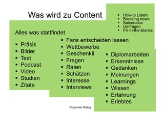 Was wird zu Content                 
                                         
                                             How-to Listen
                                             Breaking news
                                            Saisonales
                                            Umfragen
                                            Fill-in-the-blanks
Alles was stattfindet
                     Fans entscheiden lassen
  Präsis            Wettbewerbe
  Bilder            Geschenkli      Diplomarbeiten
  Text              Fragen          Erkenntnisse
  Podcast           Raten           Gedanken
  Video             Schätzen        Meinungen
  Studien           Interesse       Learnings
  Zitate            Interviews      Wissen
                                      Erfahrung
                                      Erlebtes
                     Corporate Dialog                    43
 