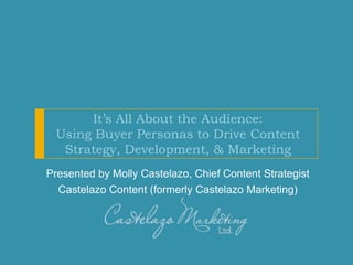 It’s All About the Audience:
Using Buyer Personas to Drive Content
Strategy, Development, & Marketing
Presented by Molly Castelazo, Chief Content Strategist
Castelazo Content (formerly Castelazo Marketing)
 