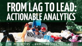FROM LAG TO LEAD: 
ACTIONABLE ANALYTICS 
DR. PETE MEYERS • MARKETING SCIENTIST • MOZ  