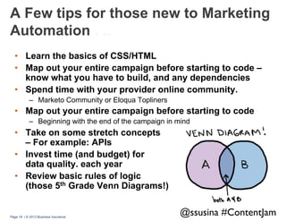 A Few tips for those new to Marketing
Automation . ..
•  Learn the basics of CSS/HTML
•  Map out your entire campaign before starting to code –
know what you have to build, and any dependencies
•  Spend time with your provider online community.
–  Marketo Community or Eloqua Topliners

•  Map out your entire campaign before starting to code
–  Beginning with the end of the campaign in mind

•  Take on some stretch concepts
– For example: APIs
•  Invest time (and budget) for
data quality. each year
•  Review basic rules of logic
(those 5th Grade Venn Diagrams!)

Page 19 | © 2013 Business Insurance

@ssusina #ContentJam	


 
