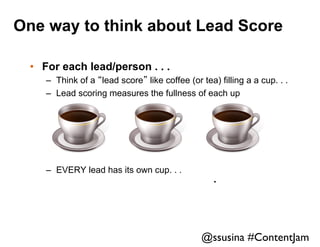 One way to think about Lead Score
•  For each lead/person . . .
–  Think of a “lead score” like coffee (or tea) filling a a cup. . .
–  Lead scoring measures the fullness of each up

–  EVERY lead has its own cup. . .

.	


@ssusina #ContentJam	


 