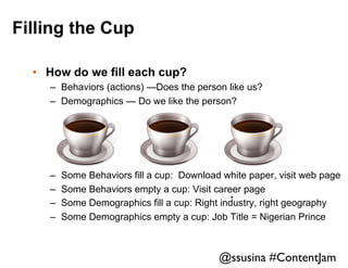 Filling the Cup
•  How do we fill each cup?
–  Behaviors (actions) —Does the person like us?
–  Demographics — Do we like the person?

– 
– 
– 
– 

Some Behaviors fill a cup: Download white paper, visit web page
Some Behaviors empty a cup: Visit career page
.	

Some Demographics fill a cup: Right industry, right geography
Some Demographics empty a cup: Job Title = Nigerian Prince

@ssusina #ContentJam	


 
