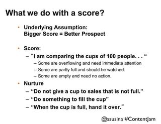 What we do with a score?
•  Underlying Assumption:
Bigger Score = Better Prospect
•  Score:
–  “I am comparing the cups of 100 people. . . “
–  Some are overflowing and need immediate attention
–  Some are partly full and should be watched
–  Some are empty and need no action.

•  Nurture
–  “Do not give a cup to sales that is not full.”
–  “Do something to fill the cup”
–  “When the cup is full, hand it over.”

@ssusina #ContentJam	


 