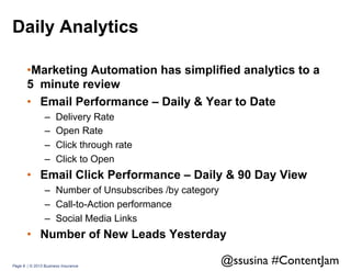 Daily Analytics
• Marketing Automation has simplified analytics to a
5 minute review
•  Email Performance – Daily & Year to Date
– 
– 
– 
– 

Delivery Rate
Open Rate
Click through rate
Click to Open

•  Email Click Performance – Daily & 90 Day View
–  Number of Unsubscribes /by category
–  Call-to-Action performance
–  Social Media Links

•  Number of New Leads Yesterday
Page 8 | © 2013 Business Insurance

@ssusina #ContentJam	


 