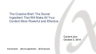 The Creative Brief: The Secret 
Ingredient That Will Make All Your 
Content More Powerful and Effective 
Content Jam 
October 2, 2014 
#contentjam @nancyagoldstein @CompassX 
 