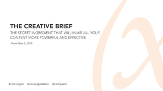 THE CREATIVE BRIEF
THE SECRET INGREDIENT THAT WILL MAKE ALL YOUR
CONTENT MORE POWERFUL AND EFFECTIVE
November 5, 2015
#contentjam @nancyagoldstein @CompassX
 