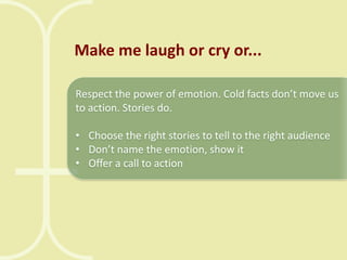 Make me laugh or cry or...
Respect the power of emotion. Cold facts don’t move us
to action. Stories do.

• Choose the right stories to tell to the right audience
• Don’t name the emotion, show it
• Offer a call to action

 