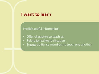 I want to learn
Provide useful information:
• Offer characters to teach us
• Relate to real-word situation
• Engage audience members to teach one another

 